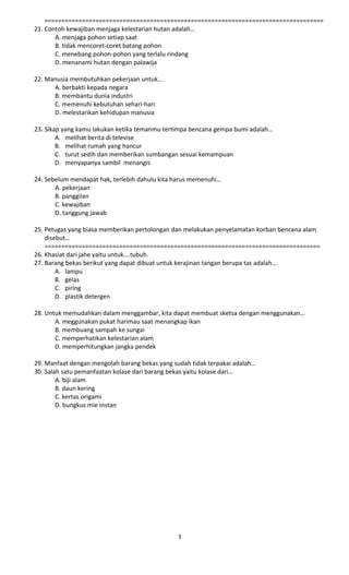 ================================================================================== 
21. Contoh kewajiban menjaga kelestarian hutan adalah… 
A. menjaga pohon setiap saat 
B. tidak mencoret-coret batang pohon 
C. menebang pohon-pohon yang terlalu rindang 
D. menanami hutan dengan palawija 
22. Manusia membutuhkan pekerjaan untuk… 
A. berbakti kepada negara 
B. membantu dunia industri 
C. memenuhi kebutuhan sehari-hari 
D. melestarikan kehidupan manusia 
23. Sikap yang kamu lakukan ketika temanmu tertimpa bencana gempa bumi adalah… 
A. melihat berita di televise 
B. melihat rumah yang hancur 
C. turut sedih dan memberikan sumbangan sesuai kemampuan 
D. menyapanya sambil menangis 
24. Sebelum mendapat hak, terlebih dahulu kita harus memenuhi… 
A. pekerjaan 
B. panggilan 
C. kewajiban 
D. tanggung jawab 
25. Petugas yang biasa memberikan pertolongan dan melakukan penyelamatan korban bencana alam 
disebut… 
================================================================================= 
26. Khasiat dari jahe yaitu untuk….tubuh. 
27. Barang bekas berikut yang dapat dibuat untuk kerajinan tangan berupa tas adalah… 
A. lampu 
B. gelas 
C. piring 
D. plastik detergen 
28. Untuk memudahkan dalam menggambar, kita dapat membuat sketsa dengan menggunakan… 
A. meggunakan pukat harimau saat menangkap ikan 
B. membuang sampah ke sungai 
C. memperhatikan kelestarian alam 
D. memperhitungkan jangka pendek 
29. Manfaat dengan mengolah barang bekas yang sudah tidak terpakai adalah… 
30. Salah satu pemanfaatan kolase dari barang bekas yaitu kolase dari… 
A. biji alam 
B. daun kering 
C. kertas origami 
D. bungkus mie instan 
3 
