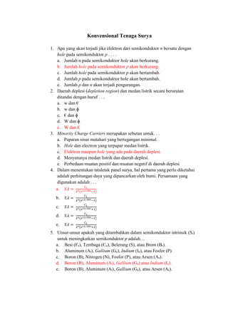 Konvensional Tenaga Surya
1. Apa yang akan terjadi jika elektron dari semikonduktor n bersatu dengan
hole pada semikonduktor p . . . .
a. Jumlah n pada semikonduktor hole akan berkurang.
b. Jumlah hole pada semikonduktor p akan berkurang.
c. Jumlah hole pada semikonduktor p akan bertambah.
d. Jumlah p pada semikonduktor hole akan bertambah.
e. Jumlah p dan n akan terjadi pengurangan.
2. Daerah deplesi (depletion region) dan medan listrik secara berurutan
ditandai dengan huruf . . .
a. w dan €
b. w dan ɸ
c. € dan ɸ
d. W dan ɸ
e. W dan E
3. Minority Charge Carriers merupakan sebutan untuk. . .
a. Paparan sinar matahari yang bertegangan minimal.
b. Hole dan electron yang terpapar medan listrik.
c. Elektron maupun hole yang ada pada daerah deplesi.
d. Menyatunya medan listrik dan daerah deplesi.
e. Perbedaan muatan positif dan muatan negatif di daerah deplesi
4. Dalam menentukan tataletak panel surya, hal pertama yang perlu diketahui
adalah perhitungan daya yang dipancarkan oleh bumi. Persamaan yang
digunakan adalah . . .
a. E𝜆 =
𝐶1
𝜆5(𝑒 𝑐2 𝜆⁄ 𝑘𝑡−1)
b. E𝜆 =
𝐶1
𝜆4(𝑒 𝑐2 𝜆⁄ 𝑘𝑡−1)
c. E𝜆 =
𝐶1
𝜆5(𝑒 𝑐2 𝜆⁄ 𝑘𝑡+1)
d. E𝜆 =
𝐶1
𝜆4(𝑒 𝑐2 𝜆⁄ 𝑘𝑡−2)
e. E𝜆 =
𝐶1
𝜆4(𝑒 𝑐2 𝜆⁄ 𝑘𝑡+2)
5. Unsur-unsur apakah yang ditambahkan dalam semikonduktor intrinsik (Si)
untuk meningkatkan semikonduktor p adalah…
a. Besi (Fe), Tembaga (Cu), Belerang (S), atau Brom (Br).
b. Aluminum (Al), Gallium (Ga), Indium (In), atau Fosfor (P).
c. Boron (B), Nitrogen (N), Fosfor (P), atau Arsen (As).
d. Boron (B), Aluminum (Al), Gallium (Ga) atau Indium (In).
e. Boron (B), Aluminum (Al), Gallium (Ga), atau Arsen (As).
 
