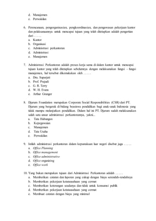 d. Manajemen
e. Perwakilan
6. Perencanaan, pengorganisasian, pengkoordinasian, dan pengawasan pekerjaan kantor
dan pelaksanaannya untuk mencapai tujuan yang telah ditetapkan adalah pengertian
dari . . . . .
a. Kantor
b. Organisasi
c. Administrasi perkantoran
d. Administrasi
e. Manajemen
7. Administrasi Perkantoran adalah proses kerja sama di dalam kantor untuk mencapai
tujuan kantor yang telah ditetapkan sebelumnya dengan melaksanakan fungsi – fungsi
manajemen, hal tersebut dikemukakan oleh . . . . .
a. Dra. Suparjati
b. Prof. Prajudi
c. G. R. Terry
d. W. H. Evans
e. Arthur Granger
8. Djarum Foundation merupakan Corporate Social Responsibilities (CSR) dari PT.
Djarum yang bergerak di bidang beasiswa pendidikan bagi anak-anak Indonesia yang
tidak mampu melanjutkan pendidikan. Dalam hal ini PT. Djarum sudah melaksanakan
salah satu unsur administrasi perkantorannya, yakni...
a. Tata Hubungan
b. Kepegawaian
c. Manajemen
d. Tata Usaha
e. Perwakilan
9. Istilah administrasi perkantoran dalam kepustakaan luar negeri disebut juga . . . . .
a. Office Planning
b. Office management
c. Office administrative
d. Office organizing
e. Office work
10. Yang bukan merupakan tujuan dari Administrasi Perkantoran adalah . . . . .
a. Memberikan catatan dan laporan yang cukup dengan biaya serendah-rendahnya
b. Memberikan pekerjaan ketatausahaan yang cermat
c. Memberikan keterangan seadanya dan tidak untuk konsumsi publik
d. Memberikan pekerjaan ketatausahaan yang cermat
e. Membuat catatan dengan biaya yang minimal
 