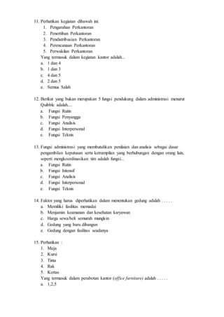 11. Perhatikan kegiatan dibawah ini:
1. Pengarahan Perkantoran
2. Penertiban Perkantoran
3. Pendistribusian Perkantoran
4. Perencanaan Perkantoran
5. Perwakilan Perkantoran
Yang termasuk dalam kegiatan kantor adalah...
a. 1 dan 4
b. 1 dan 3
c. 4 dan 5
d. 2 dan 5
e. Semua Salah
12. Berikut yang bukan merupakan 5 fungsi pendukung dalam administrasi menurut
Quibble adalah....
a. Fungsi Rutin
b. Fungsi Penyangga
c. Fungsi Analisis
d. Fungsi Interpersonal
e. Fungsi Teknis
13. Fungsi administrasi yang membutuhkan penilaian dan analisis sebagai dasar
pengambilan keputusan serta ketrampilan yang berhubungan dengan orang lain,
seperti mengkoordinasikan tim adalah fungsi...
a. Fungsi Rutin
b. Fungsi Intensif
c. Fungsi Analisis
d. Fungsi Interpersonal
e. Fungsi Teknis
14. Faktor yang harus diperhatikan dalam menentukan gedung adalah . . . . .
a. Memiliki fasilitas memadai
b. Menjamin keamanan dan kesehatan karyawan
c. Harga sewa/beli semurah mungkin
d. Gedung yang baru dibangun
e. Gedung dengan fasilitas seadanya
15. Perhatikan :
1. Meja
2. Kursi
3. Tinta
4. Rak
5. Kertas
Yang termasuk dalam perabotan kantor (office furniture) adalah . . . . .
a. 1,2,5
 