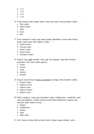 b. 1,2,3
c. 2,3,5
d. 1,3,4
e. 1,2,4
16. Yang termasuk dalam bagian interior pada suatu kantor atau perusahaan adalah . . . . .
a. Tinta printer
b. Hiasan kantor
c. Meja
d. Kursi
e. Rak
17. Unsur manajemen kantor yang sangat penting diperhatikan karena tanpa adanya
mereka maka kantor nihil kegiatan, adalah. . . . .
a. Perabot kantor
b. Personil kantor
c. Interior kantor
d. Hiasan kantor
e. Konsumen kantor
18. Pegawai yang sudah memiliki status, gaji, dan tunjangan tetap baik di instansi
pemerintah atau swasta adalah pegawai...
a. Negeri
b. Swasta
c. Tetap
d. Honorer
e. Kontrak
19. Pegawai yang bekerja di instansi pemerintah dan digaji oleh pemerintah adalah. . . .
a. Pegawai negeri
b. Pegawai swasta
c. Pegawai tetap
d. Pegawai honorer
e. Pegawai resmi
20. Dalam organisasi, orang yang menentukan tujuan, kebijaksanaan, memberikan garis
yang akan digunakan sebagai pedoman pokok dalam pelaksanaan kegiatan guna
mencapai tujuan adalah seorang. . . . .
a. Kapten
b. Administrator
c. Pejabat
d. Supir
e. Mitra bisnis
21. Ada 2 macam jabatan dalam personil kantor sebagai tenaga substansi, yakni. . . . .
 