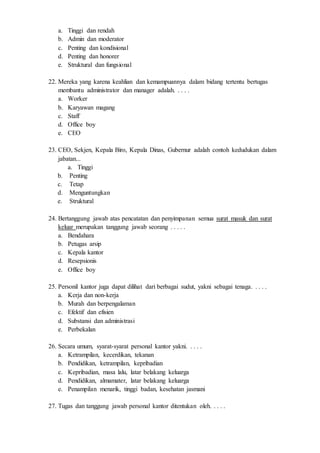 a. Tinggi dan rendah
b. Admin dan moderator
c. Penting dan kondisional
d. Penting dan honorer
e. Struktural dan fungsional
22. Mereka yang karena keahlian dan kemampuannya dalam bidang tertentu bertugas
membantu administrator dan manager adalah. . . . .
a. Worker
b. Karyawan magang
c. Staff
d. Office boy
e. CEO
23. CEO, Sekjen, Kepala Biro, Kepala Dinas, Gubernur adalah contoh kedudukan dalam
jabatan...
a. Tinggi
b. Penting
c. Tetap
d. Menguntungkan
e. Struktural
24. Bertanggung jawab atas pencatatan dan penyimpanan semua surat masuk dan surat
keluar merupakan tanggung jawab seorang . . . . .
a. Bendahara
b. Petugas arsip
c. Kepala kantor
d. Resepsionis
e. Office boy
25. Personil kantor juga dapat dilihat dari berbagai sudut, yakni sebagai tenaga. . . . .
a. Kerja dan non-kerja
b. Murah dan berpengalaman
c. Efektif dan efisien
d. Substansi dan administrasi
e. Perbekalan
26. Secara umum, syarat-syarat personal kantor yakni. . . . .
a. Ketrampilan, kecerdikan, tekanan
b. Pendidikan, ketrampilan, kepribadian
c. Kepribadian, masa lalu, latar belakang keluarga
d. Pendidikan, almamater, latar belakang keluarga
e. Penampilan menarik, tinggi badan, kesehatan jasmani
27. Tugas dan tanggung jawab personal kantor ditentukan oleh. . . . .
 