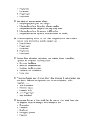 b. Penghapusan
c. Perencanaan
d. Penggabungan
e. Penghematan
33. Yang dimaksud asas perencanaan adalah...
a. Pekerjaan yang tidak perlu harus dihapus
b. Pekerjaan kantor harus diupayakan sehemat mungkin
c. Pekerjaan kantor harus dikerjakan dari yang paling mudah
d. Pekerjaan kantor harus direncanakan terlebih dahulu
e. Pekerjaan kantor harus dijalankan secara bersamaan dan serentak
34. Pekerjaan menghitung laporan kas kecil kantor dan gaji karyawan bisa dikerjakan
oleh satu orang, ini merupakan contoh penerapan asas. . . . .
a. Penyederhanaan
b. Penggabungan
c. Perencanaan
d. Penghapusan
e. Penghematan
35. Dua asas dalam administrasi perkantoran yang berkaitan dengan pengambilan
keputusan dan pelimpahan wewenang adalah. . . . .
a. Demokrasi dan Liberal
b. Demokrasi dan Desentralisasi
c. Sentrifugal dan Desentralisasi
d. Sentralisasi dan Desentralisasi
e. Semua salah
36. Pelaksanaan kegiatan atau pelayanan dalam bidang tata usaha di suatu organisasi atau
suatu kantor, dilakukan atau dipusatkan pada satu satuan organisasi, adalah
pengertian. . . . .
a. Asas Desentralisasi
b. Pelayanan terpadu
c. Pemusatan kerja
d. Asas Penggabungan
e. Asas Sentralisasi
37. Karena ruang lingkupnya belum terlalu luas dan pasarnya belum terlalu besar, rata-
rata pengusaha kecil dan menengah masih menerapkan asas.. . . .
a. Desentralisasi
b. Sentralisasi
c. Kondisional
d. Pertanggung jawaban
e. Fungsional
 