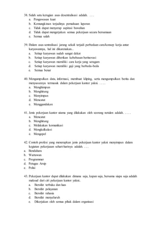 38. Salah satu kerugian asas desentralisasi adalah. . . .
a. Pengawasan kuat
b. Kemungkinan terjadinya pemalsuan laporan
c. Tidak dapat menyerap aspirasi bawahan
d. Tidak dapat mengerjakan semua pekerjaan secara bersamaan
e. Semua salah
39. Dalam asas sentralisasi jarang sekali terjadi perbedaan cara/konsep kerja antar
karyawannya, hal ini dikarenakan...
a. Setiap karyawan sudah sangat dekat
b. Setiap karyawan diberikan kebebasan berinovasi
c. Setiap karyawan memiliki cara kerja yang seragam
d. Setiap karyawan memiliki gaji yang berbeda-beda
e. Semua benar
40. Mengumpulkan data, informasi, membuat kliping, serta mengumpulkan berita dan
menyusunnya termasuk dalam pekerjaan kantor yakni. . . . .
a. Menghimpun
b. Menghitung
c. Menyimpan
d. Mencatat
e. Menggandakan
41. Jenis pekerjaan kantor utama yang dilakukan oleh seorang notulen adalah. . . . .
a. Mencatat
b. Menghitung
c. Melakukan komunikasi
d. Mengkalkulasi
e. Mengepel
42. Contoh profesi yang menerapkan jenis pekerjaan kantor yakni menyimpan dalam
kegiatan pekerjaaan sehari-harinya adalah. . . .
a. Bendahara
b. Wartawan
c. Programmer
d. Petugas Arsip
e. Polisi
43. Pekerjaan kantor dapat dilakukan dimana saja, kapan saja, bersama siapa saja adalah
maksud dari ciri pekerjaan kantor yakni..
a. Bersifat terbuka dan luas
b. Bersifat pelayanan
c. Bersifat rahasia
d. Bersifat menyeluruh
e. Dikerjakan oleh semua pihak dalam organisasi
 