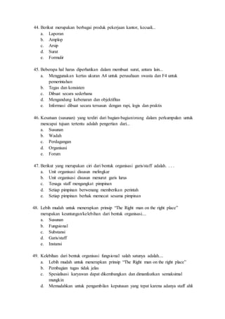 44. Berikut merupakan berbagai produk pekerjaan kantor, kecuali...
a. Laporan
b. Amplop
c. Arsip
d. Surat
e. Formulir
45. Beberapa hal harus diperhatikan dalam membuat surat, antara lain...
a. Menggunakan kertas ukuran A4 untuk perusahaan swasta dan F4 untuk
pemerintahan
b. Tegas dan konsisten
c. Dibuat secara sederhana
d. Mengandung kebenaran dan objektifitas
e. Informasi dibuat secara tersusun dengan rapi, logis dan praktis
46. Kesatuan (susunan) yang terdiri dari bagian-bagian/orang dalam perkumpulan untuk
mencapai tujuan tertentu adalah pengertian dari...
a. Susunan
b. Wadah
c. Perdagangan
d. Organisasi
e. Forum
47. Berikut yang merupakan ciri dari bentuk organisasi garis/staff adalah. . . .
a. Unit organisasi disusun melingkar
b. Unit organisasi disusun menurut garis lurus
c. Tenaga staff mengangkat pimpinan
d. Setiap pimpinan berwenang memberikan perintah
e. Setiap pimpinan berhak memecat sesama pimpinan
48. Lebih mudah untuk menerapkan prinsip “The Right man on the right place”
merupakan keuntungan/kelebihan dari bentuk organisasi....
a. Susunan
b. Fungsional
c. Substansi
d. Garis/staff
e. Instansi
49. Kelebihan dari bentuk organisasi fungsional salah satunya adalah....
a. Lebih mudah untuk menerapkan prinsip “The Right man on the right place”
b. Pembagian tugas tidak jelas
c. Spesialisasi karyawan dapat dikembangkan dan dimanfaatkan semaksimal
mungkin
d. Memudahkan untuk pengambilan keputusan yang tepat karena adanya staff ahli
 