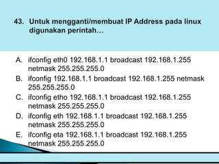 A. ifconfig eth0 192.168.1.1 broadcast 192.168.1.255
   netmask 255.255.255.0
B. ifconfig 192.168.1.1 broadcast 192.168.1.255 netmask
   255.255.255.0
C. ifconfig etho 192.168.1.1 broadcast 192.168.1.255
   netmask 255.255.255.0
D. ifconfig eth 192.168.1.1 broadcast 192.168.1.255
   netmask 255.255.255.0
E. ifconfig eta 192.168.1.1 broadcast 192.168.1.255
   netmask 255.255.255.0
 
