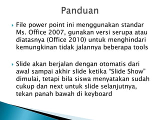    File power point ini menggunakan standar
    Ms. Office 2007, gunakan versi serupa atau
    diatasnya (Office 2010) untuk menghindari
    kemungkinan tidak jalannya beberapa tools

   Slide akan berjalan dengan otomatis dari
    awal sampai akhir slide ketika “Slide Show”
    dimulai, tetapi bila siswa menyatakan sudah
    cukup dan next untuk slide selanjutnya,
    tekan panah bawah di keyboard
 