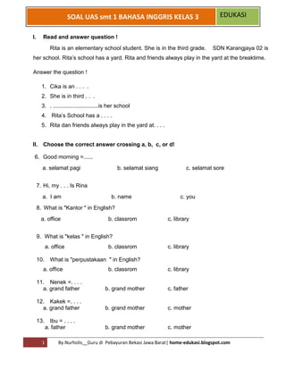 1 By.Nurholis__Guru di Pebayuran Bekasi Jawa Barat| home-edukasi.blogspot.com 
SOAL UAS smt 1 BAHASA INGGRIS KELAS 3 EDUKASI 
I. Read and answer question ! 
Rita is an elementary school student. She is in the third grade. SDN Karangjaya 02 is her school. Rita’s school has a yard. Rita and friends always play in the yard at the breaktime. 
Answer the question ! 
1. Cika is an . . . . 
2. She is in third . . . 
3. . .............................is her school 
4. Rita’s School has a . . . . 
5. Rita dan friends always play in the yard at. . . . 
II. Choose the correct answer crossing a, b, c, or d! 
6. Good morning =...... 
a. selamat pagi b. selamat siang c. selamat sore 
7. Hi, my . . . Is Rina 
a. I am b. name c. you 
8. What is "Kantor " in English? 
a. office b. classrom c. library 
9. What is "kelas " in English? 
a. office b. classrom c. library 
10. What is "perpustakaan " in English? 
a. office b. classrom c. library 
11. Nenek =. . . . 
a. grand father b. grand mother c. father 
12. Kakek =. . . . 
a. grand father b. grand mother c. mother 
13. Ibu = . . . . 
a. father b. grand mother c. mother  