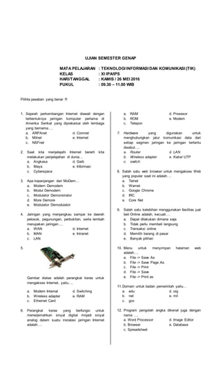 UJIAN SEMESTER GENAP
MATA PELAJARAN : TEKNOLOGI INFORMASI DAN KOMUNIKASI (TIK)
KELAS : XI IPA/IPS
HARI/TANGGAL : KAMIS / 26 MEI 2016
PUKUL : 09.30 – 11.00 WIB
Pilihla jawaban yang benar !!!
1. Sejarah perkembangan Internet diawali dengan
terbentuknya jaringan komputer pertama di
Amerika Serikat yang diprakarsai oleh lembaga
yang bernama….
a. ARPAnet d. Comnet
b. Milnet e. Internet
c. NSFnet
2. Saat kita menjelajahi Internet berarti kita
melakukan penjelajahan di dunia…
a. Angkasa d. Gaib
b. Maya e. Informasi
c. Cyberspace
3. Apa kepanjangan dari MoDem…
a. Modern Demodern
b. Modul Demodern
c. Modulator Demonstrator
d. More Demore
e. Modulator Demodulator
4. Jaringan yang menjangkau sampai ke daerah
pelosok, pegunungan, perbukitan, serta lembah
merupakan jaringan….
a. WAN d. Internet
b. MAN e. Intranet
c. LAN
5.
Gambar diatas adalah perangkat keras untuk
mengakses Internet, yaitu….
a. Modem Internal d. Switching
b. Wireless adapter e. RAM
c. Ethernet Card
6. Perangkat keras yang berfungsi untuk
menerjemahkan sinyal digital mnjadi sinyal
analog dalam suatu instalasi jaringan Internet
adalah….
a. RAM d. Prosesor
b. ROM e. Modem
c. Telepon
7. Hardware yang digunakan untuk
menghubungkan jalur komunikasi data dari
setiap segmen jaringan ke jaringan tertentu
disebut….
a. Router d. LAN
b. Wireless adapter e. Kabel UTP
c. switch
8. Salah satu web browser untuk mengakses Web
yang popular saat ini adalah….
a. Telnet
b. Warnet
c. Google Chrome
d. IRC
e. Core Net
9. Salah satu kelebihan menggunakan fasilitas jual
beli Online adalah, kecuali….
a. Dapat dilakukan dimana saja
b. Tidak perlu membeli langsung
c. Transaksi online
d. Memilih barang di pasar
e. Banyak pilihan
10. Menu untuk menyimpan halaman web
adalah….
a. File -> Save As
b. File -> Save Page As
c. File -> Print
d. File -> Save
e. File -> Print as
11.Domain untuk badan pemerintah yaitu…
a. edu d. org
b. net e. mil
c. gov
12. Program pengolah angka dikenal juga dengan
nama ….
a. Word Processor d. Image Editor
b. Browser e. Database
c. Spreadsheet
 