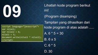 Lihatlah kode program berikut
ini!
(Program disamping)
Tampilan yang dihasilkan dari
kode program di atas adalah .....
A. 6 * 5 = 30
B. 6 x 5
C. 6 * 5
D. 30
09
<script language=”javascript”>
var nilai1;
var nilai2 = 6;
nilai1 = 5;
document.write(nilai1 * nilai2);
</script>
 