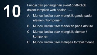 Fungsi dari penanganan event ondblclick
dalam tampilan web adalah .....
A. Muncul ketika user mengklik ganda pada
elemen / komponen
B. Muncul ketika user menekan pada mouse
C. Muncul ketika user mengklik elemen /
komponen
D. Muncul ketika user melepas tombol mouse
10
 