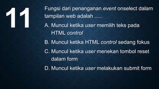 Fungsi dari penanganan event onselect dalam
tampilan web adalah .....
A. Muncul ketika user memilih teks pada
HTML control
B. Muncul ketika HTML control sedang fokus
C. Muncul ketika user menekan tombol reset
dalam form
D. Muncul ketika user melakukan submit form
11
 