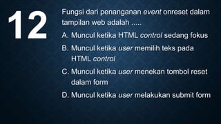 Fungsi dari penanganan event onreset dalam
tampilan web adalah .....
A. Muncul ketika HTML control sedang fokus
B. Muncul ketika user memilih teks pada
HTML control
C. Muncul ketika user menekan tombol reset
dalam form
D. Muncul ketika user melakukan submit form
12
 