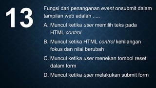 Fungsi dari penanganan event onsubmit dalam
tampilan web adalah .....
A. Muncul ketika user memilih teks pada
HTML control
B. Muncul ketika HTML control kehilangan
fokus dan nilai berubah
C. Muncul ketika user menekan tombol reset
dalam form
D. Muncul ketika user melakukan submit form
13
 