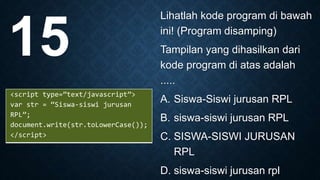 Lihatlah kode program di bawah
ini! (Program disamping)
Tampilan yang dihasilkan dari
kode program di atas adalah
.....
A. Siswa-Siswi jurusan RPL
B. siswa-siswi jurusan RPL
C. SISWA-SISWI JURUSAN
RPL
D. siswa-siswi jurusan rpl
15
<script type=”text/javascript”>
var str = “Siswa-siswi jurusan
RPL”;
document.write(str.toLowerCase());
</script>
 