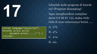 Lihatlah kode program di bawah
ini! (Program disamping)
Agar menghasilkan tampilan
deret 0 9 36 81 144, maka titik-
titik di atas seharusnya berisi .....
A. a*2
B. a*a
C. a+a
D. a/a
17
<script language=”javascript”>
for(a=0; a<=12; a+=3){
document.write(.....,” ”) }
</script>
 