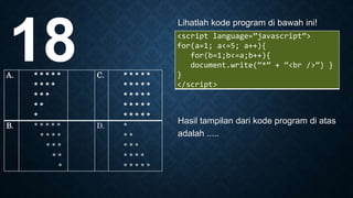 Lihatlah kode program di bawah ini!
Hasil tampilan dari kode program di atas
adalah .....
18 <script language=”javascript”>
for(a=1; a<=5; a++){
for(b=1;b<=a;b++){
document.write(“*” + “<br />”) }
}
</script>
A. * * * * *
* * * *
* * *
* *
*
C. * * * * *
* * * * *
* * * * *
* * * * *
* * * * *
B. * * * * *
* * * *
* * *
* *
*
D. *
* *
* * *
* * * *
* * * * *
 