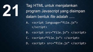 Tag HTML untuk menjalankan
program Javascript yang disimpan
dalam bentuk file adalah .....
A. <script language=”file.js”>
</script>
B. <script src=”file.js”> </script>
C. <script=“file.js”> </script>
D. <script> src=”file.js” </script>
21
 