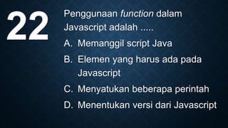 Penggunaan function dalam
Javascript adalah .....
A. Memanggil script Java
B. Elemen yang harus ada pada
Javascript
C. Menyatukan beberapa perintah
D. Menentukan versi dari Javascript
22
 