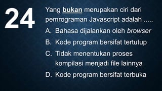 Yang bukan merupakan ciri dari
pemrograman Javascript adalah .....
A. Bahasa dijalankan oleh browser
B. Kode program bersifat tertutup
C. Tidak menentukan proses
kompilasi menjadi file lainnya
D. Kode program bersifat terbuka
24
 