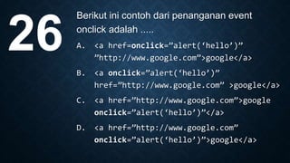Berikut ini contoh dari penanganan event
onclick adalah .....
A. <a href=onclick=”alert(‘hello’)”
”http://www.google.com”>google</a>
B. <a onclick=”alert(‘hello’)”
href=”http://www.google.com” >google</a>
C. <a href=”http://www.google.com”>google
onclick=”alert(‘hello’)”</a>
D. <a href=”http://www.google.com”
onclick=”alert(‘hello’)”>google</a>
26
 