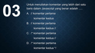 Untuk menuliskan komentar yang lebih dari satu
baris dalam Javascript yang benar adalah .....
A. // komentar pertama
komentar kedua
B. // komentar pertama
komentar kedua //
C. /* komentar pertama
komentar kedua //
D. /* komentar pertama
komentar kedua */
03
 