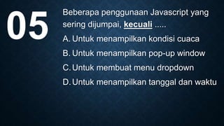 Beberapa penggunaan Javascript yang
sering dijumpai, kecuali .....
A. Untuk menampilkan kondisi cuaca
B. Untuk menampilkan pop-up window
C.Untuk membuat menu dropdown
D.Untuk menampilkan tanggal dan waktu
05
 