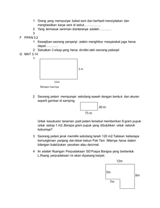 1 Orang yang mempunyai bakat seni dan berhasil menciptakan dan 
menghasilkan karya seni di sebut……………. 
2 Yang termasuk seniman diantaranya adalah………… 
3 
F PPKN 3.2 
1 Kewajiban seorang penyanyi ,selain menghibur masyarakat juga harus 
dapat………… 
2 Sebutkan 3 sikap yang harus dimiliki oleh seorang pekerja! 
G MAT 3.14 
1 
2 Seorang petani mempunyai sebidang sawah dengan bentu.k dan ukuran 
seperti gambar di samping 
Untuk kesuburan tanaman padi petani tersebut memberikan 8 gram pupuk 
untuk setiap 1 m2..Berapa gram pupuk yang dibutuhkan untuk seluruh 
kebunnya? 
3 Seorang petani jeruk memiliki sebidang tanah 120 m2.Tuliskan beberapa 
kemungkinan panjang dan lebar kebun Pak Tani .Nilainya harus dalam 
bilangan bulat,bukan pecahan atau decimal. 
4 Ini adalah Ruangan Perpustakaan SD Puspa Bangsa yang berbentuk 
L.Ruang perpustakaan ini akan dipasang karpet. 
 