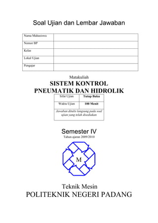 Soal Ujian dan Lembar Jawaban
Nama Mahasiswa
Nomor BP
Kelas
Lokal Ujian
Pengajar
Matakuliah
SISTEM KONTROL
PNEUMATIK DAN HIDROLIK
Sifat Ujian Tutup Buku
Waktu Ujian 100 Menit
Jawaban ditulis langsung pada soal
ujian yang telah disediakan
Semester IV
Tahun ajaran 2009/2010
Teknik Mesin
POLITEKNIK NEGERI PADANG
M
 