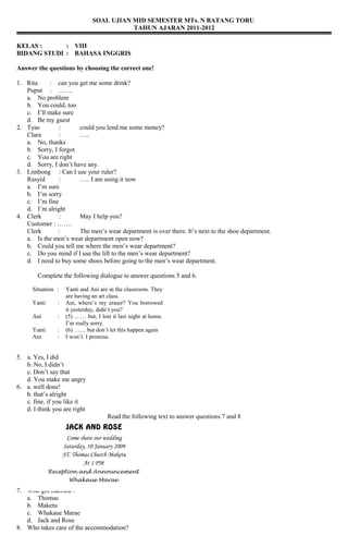 SOAL UJIAN MID SEMESTER MTs. N BATANG TORU
                                           TAHUN AJARAN 2011-2012

KELAS :      : VIII
BIDANG STUDI : BAHASA INGGRIS

Answer the questions by choosing the correct one!

1. Rita     : can you get me some drink?
   Puput : …….
   a. No problem
   b. You could, too
   c. I’ll make sure
   d. Be my guest
2. Tyas        :       could you lend me some money?
   Clara       :       …..
   a. No, thanks
   b. Sorry, I forgot
   c. You are right
   d. Sorry, I don’t have any.
3. Limbong : Can I use your ruler?
   Rasyid      :       ….. I am using it now
   a. I’m sure
   b. I’m sorry
   c. I’m fine
   d. I’m alright
4. Clerk       :       May I help you?
   Customer : …….
   Clerk      :        The men’s wear department is over there. It’s next to the shoe department.
   a. Is the men’s wear department open now?
   b. Could you tell me where the men’s wear department?
   c. Do you mind if I use the lift to the men’s wear department?
   d. I need to buy some shoes before going to the men’s wear department.

        Complete the following dialogue to answer questions 5 and 6.

      Situation :    Yanti and Ani are in the classroom. They
                     are having an art class.
      Yanti     :    Ani, where’s my eraser? You borrowed
                     it yesterday, didn’t you?
      Ani       :    (5) …… but, I lost it last night at home.
                     I’m really sorry.
      Yanti     :    (6) …… but don’t let this happen again
      Ani       :    I won’t. I promise.


5. a. Yes, I did
   b. No, I didn’t
   c. Don’t say that
   d. You make me angry
6. a. well done!
   b. that’s alright
   c. fine, if you like it
   d. I think you are right
                                      Read the following text to answer questions 7 and 8
                     JACK AND ROSE
                     Come share our wedding
                    Saturday, 10 January 2009
                    ST. Thomas Church Maketu
                            At 1 PM
              Reception and Announcement
                      Whakaue Marae

7. Who got married ?
   a. Thomas
   b. Maketu
   c. Whakaue Marae
   d. Jack and Rose
8. Who takes care of the accommodation?
 