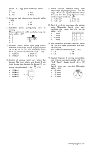 adalah 2 m. Tinggi pohon sebenarnya adalah ….         37. Sebuah aquarium berbentuk tabung tanpa
   (28)                                                      tutup dengan panjang jari-jari alas 14 cm dan
   a. 6 m                 c. 9 m                             tinggi 100 cm. Jika aquarium tersebut terbuat
   b. 8 m                 d. 16 m                            dari kaca, luas kaca yang diperlukan untuk
                                                             membuat aquarium adalah ….(33)
33. Banyak sisi pada prisma dengan alas segi-6 adalah        a. 10.032 cm²            c. 9.032 cm²
    ….(29)                                                   b. 9.416 cm²             d. 8.416 cm²
    a. 7                     c. 12
    b. 8                     d. 18                       38. Tabel di bawah ini menyatakan nilai ulangan
34. Perhatikan gambar jarring-jaring kubus di                harian Matematika. Banyak siswa yang
    samping !.                                               mendapat nilai kurang dari nilai rata-rata
    Jika persegi nomor 5 adalah alas kubus, tutup atas       adalah ….(39)
    kubus adalah ….(30)                                      a. 11 orang
    a. 1                                                     b. 12 orang
    b. 2                                                     c. 20 orang
    c. 3                                                     d. 23 orang
    d. 6
                                                         39. Nilai rata-rata tes Matematika 15 siswa adalah
35. Diketahui sebuah prisma tegak yang alasnya               6,6. Bila nilai Dina ditambahkan, nilai rata-
    berbentuk belahketupat dengan panjang diagonal           rata menjadi 6,7.
    24 cm dan 10 cm. Jika luas permukaan prisma              Nilai tes Matematika Dina adalah ….(40)
    1.020 cm², volume limas tersebut adalah ….(31)           a. 8,4                    c. 7,8
    a. 1.020 cm³             c. 1.800 cm³                    b. 8,2                    d. 7,6
    b. 1.700 cm³             d. 1.820 cm³
                                                         40. Diagram lingkaran di samping menunjukkan
36. Gambar di samping terdiri dari tabung dan                mata pelajaran yang paling disukai oleh siswa
    kerucut. Jika tinggi tabung sana dengan 2 kali           “SMP Bahari” dengan jumlah siswa 540
    tinggi kerucut dan diameter alas kerucut 14 cm,          orang.
                                      22                     Banyak siswa yang menyukai Matematika
   volume bangunitu adalah …. (π =       ) (32)
                                      7                      adalah ….(38)
   a.   2.234 cm³                                            a. 140 orang
   b.   3.134 cm³                                            b. 150 orang
   c.   3.234 cm³                                            c. 180 orang
   d.   4.158 cm³                                            d. 210 orang




                                                                                    smp196jkt@gmail.com
 