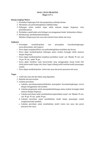 SOAL UJIAN PRAKTEK
                                    Mapel :I P A

Ruang Lingkup Materi :
     1. Perubahan lingkungan fisik dan pengaruhnya terhadap daratan
     2. Memahami cara perkembangbiakan makhluk hidup
     3. Hubungan antara struktur organ tubuh manusia dengan fungsinya, serta
        pemeliharaannya
     4. Perubahan wujud benda serta berbagai cara penggunaan benda berdasarkan sifatnya
     5. Bentukenergi, perubahandanmanfaatnya
        Matahari sebagai pusat tata surya dan interaksi bumi dalam tata surya

Indikator :
      > Siswadapat        mendeskripsikan       cara      pencegahan     kerusakanlingkungan
         (erosi,abrasi,banjir, dan longsor)
      > Siswa dapat mengidentifikasi cara perkembangbiakan tumbuhan dan hewan
      > Siswa dapat mendeskripsikan hubungan antara struktur kerangka tubuh manusia
         dengan fungsinya
      > Siswa dapat mendeskripsikan terjadinya perubahan wujud cair padat  cair; cair
          gas  cair; padat  gas
      > Siswa dapat membuat suatu karya/model yang menggunakan energi listrik (bel
         listrik/alarm/model lampu lalu lintas/ kapal terbang/mobil-mobilan/model penerangan
         rumah)
      > Siswa dapat mendeskripsikan sistem tata surya dan posisi penyusun tata surya

Tugas         :
        1. Ambil dan catat alat dan bahan yang digunakan.
        2. Rakitlah alat-alat tersebut.
        3. Lakukan percobaan:
           a. Lakukan percobaanuntukmembuktikan pencegahan kerusakanlingkungan (erosi)
              dengan menggunakan alat tersebut.
           b. Lakukan pengamatan untuk menunjukkanhubungan antara struktur kerangka tubuh
              manusia dengan fungsinya.
           c. Lakukan percobaan untuk membuktikancaraperubahan wujud cair padat  cair;
              cair  gas  cair; padat  gas.
           d. Lakukan percobaan untuk membuktikan model lampu penerangan rumah
              (rangkaianseridan parallel).
           e. Lakukan percobaan untuk membuktikan model sistem tata surya dan posisi
              penyusun tata surya.
 