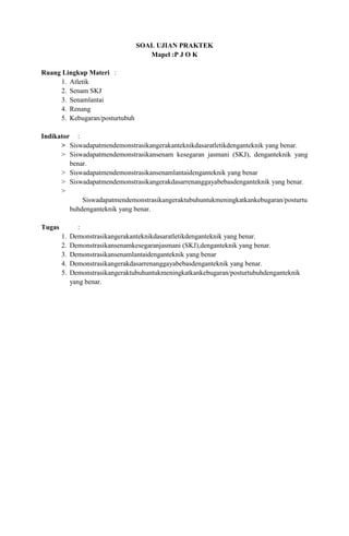 SOAL UJIAN PRAKTEK
                                     Mapel :P J O K

Ruang Lingkup Materi :
     1. Atletik
     2. Senam SKJ
     3. Senamlantai
     4. Renang
     5. Kebugaran/posturtubuh

Indikator :
      > Siswadapatmendemonstrasikangerakanteknikdasaratletikdenganteknik yang benar.
      > Siswadapatmendemonstrasikansenam kesegaran jasmani (SKJ), denganteknik yang
         benar.
      > Siswadapatmendemonstrasikansenamlantaidenganteknik yang benar
      > Siswadapatmendemonstrasikangerakdasarrenanggayabebasdenganteknik yang benar.
      >
             Siswadapatmendemonstrasikangeraktubuhuntukmeningkatkankebugaran/posturtu
         buhdenganteknik yang benar.

Tugas          :
        1.   Demonstrasikangerakanteknikdasaratletikdenganteknik yang benar.
        2.   Demonstrasikansenamkesegaranjasmani (SKJ),denganteknik yang benar.
        3.   Demonstrasikansenamlantaidenganteknik yang benar
        4.   Demonstrasikangerakdasarrenanggayabebasdenganteknik yang benar.
        5.   Demonstrasikangeraktubuhuntukmeningkatkankebugaran/posturtubuhdenganteknik
             yang benar.
 
