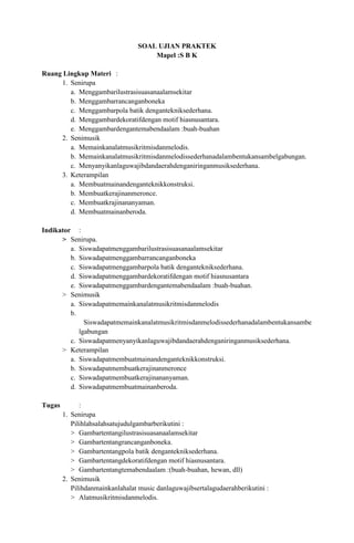 SOAL UJIAN PRAKTEK
                                      Mapel :S B K

Ruang Lingkup Materi :
     1. Senirupa
        a. Menggambarilustrasisuasanaalamsekitar
        b. Menggambarrancanganboneka
        c. Menggambarpola batik dengantekniksederhana.
        d. Menggambardekoratifdengan motif hiasnusantara.
        e. Menggambardengantemabendaalam :buah-buahan
     2. Senimusik
        a. Memainkanalatmusikritmisdanmelodis.
        b. Memainkanalatmusikritmisdanmelodissederhanadalambentukansambelgabungan.
        c. Menyanyikanlaguwajibdandaerahdenganiringanmusiksederhana.
     3. Keterampilan
        a. Membuatmainandenganteknikkonstruksi.
        b. Membuatkerajinanmeronce.
        c. Membuatkrajinananyaman.
        d. Membuatmainanberoda.

Indikator :
      > Senirupa.
         a. Siswadapatmenggambarilustrasisuasanaalamsekitar
         b. Siswadapatmenggambarrancanganboneka
         c. Siswadapatmenggambarpola batik dengantekniksederhana.
         d. Siswadapatmenggambardekoratifdengan motif hiasnusantara
         e. Siswadapatmenggambardengantemabendaalam :buah-buahan.
      > Senimusik
         a. Siswadapatmemainkanalatmusikritmisdanmelodis
         b.
              Siswadapatmemainkanalatmusikritmisdanmelodissederhanadalambentukansambe
            lgabungan
         c. Siswadapatmenyanyikanlaguwajibdandaerahdenganiringanmusiksederhana.
      > Keterampilan
         a. Siswadapatmembuatmainandenganteknikkonstruksi.
         b. Siswadapatmembuatkerajinanmeronce
         c. Siswadapatmembuatkerajinananyaman.
         d. Siswadapatmembuatmainanberoda.

Tugas         :
        1. Senirupa
           Pilihlahsalahsatujudulgambarberikutini :
           > Gambartentangilustrasisuasanaalamsekitar
           > Gambartentangrancanganboneka.
           > Gambartentangpola batik dengantekniksederhana.
           > Gambartentangdekoratifdengan motif hiasnusantara.
           > Gambartentangtemabendaalam :(buah-buahan, hewan, dll)
        2. Senimusik
           Pilihdanmainkanlahalat music danlaguwajibsertalagudaerahberikutini :
           > Alatmusikritmisdanmelodis.
 