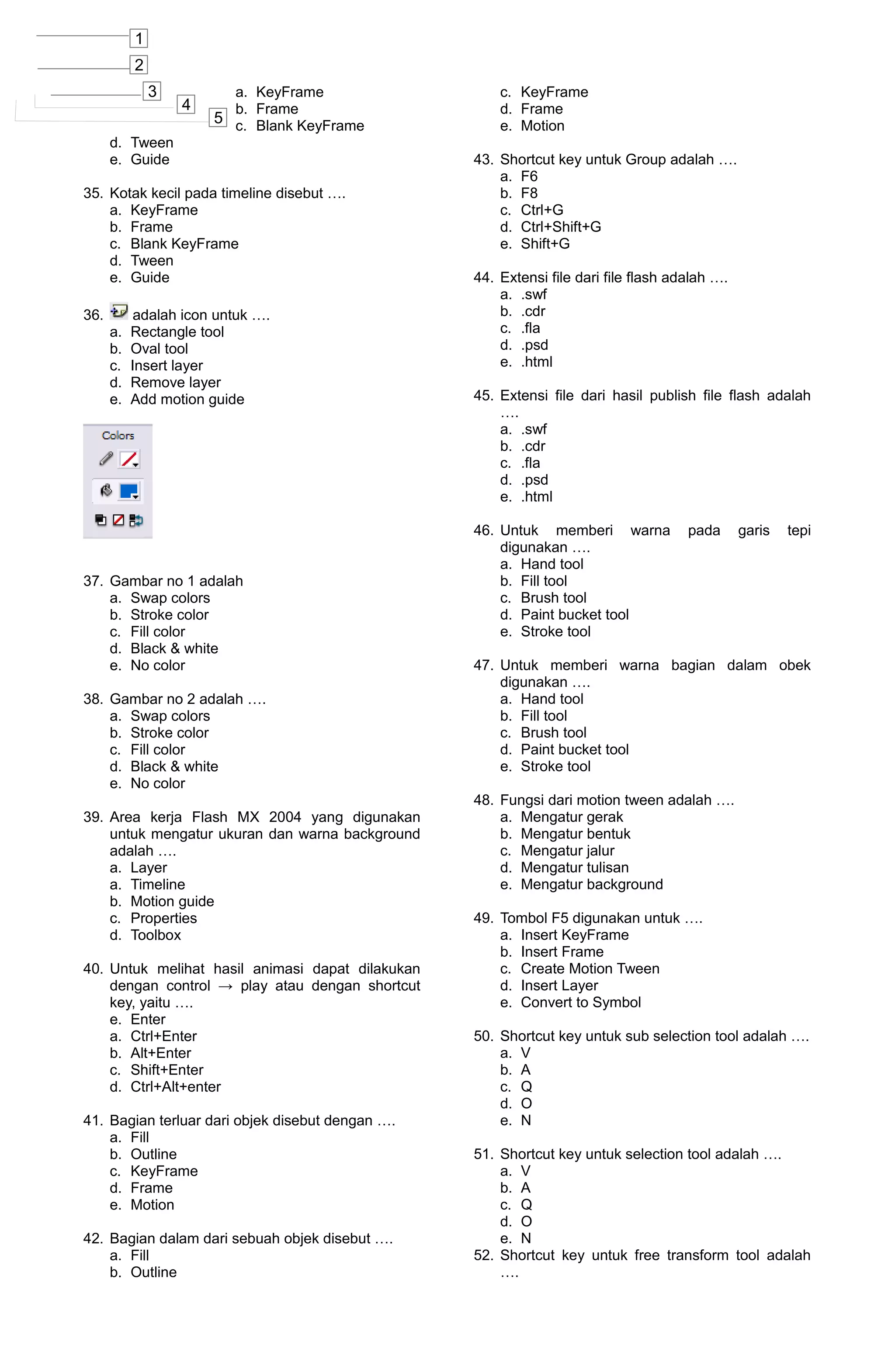 1
           2
               3         a. KeyFrame                  c. KeyFrame
                   4     b. Frame                     d. Frame
                       5 c. Blank KeyFrame            e. Motion
      d. Tween
      e. Guide                                    43. Shortcut key untuk Group adalah ….
                                                      a. F6
35. Kotak kecil pada timeline disebut ….              b. F8
    a. KeyFrame                                       c. Ctrl+G
    b. Frame                                          d. Ctrl+Shift+G
    c. Blank KeyFrame                                 e. Shift+G
    d. Tween
    e. Guide                                      44. Extensi file dari file flash adalah ….
                                                      a. .swf
36.         adalah icon untuk ….                      b. .cdr
      a.   Rectangle tool                             c. .fla
      b.   Oval tool                                  d. .psd
      c.   Insert layer                               e. .html
      d.   Remove layer
      e.   Add motion guide                       45. Extensi file dari hasil publish file flash adalah
                                                      ….
                                                      a. .swf
                                                      b. .cdr
                                                      c. .fla
                                                      d. .psd
                                                      e. .html

                                                  46. Untuk memberi warna            pada      garis   tepi
                                                      digunakan ….
                                                      a. Hand tool
37. Gambar no 1 adalah                                b. Fill tool
    a. Swap colors                                    c. Brush tool
    b. Stroke color                                   d. Paint bucket tool
    c. Fill color                                     e. Stroke tool
    d. Black & white
    e. No color                                   47. Untuk memberi warna bagian dalam obek
                                                      digunakan ….
38. Gambar no 2 adalah ….                             a. Hand tool
    a. Swap colors                                    b. Fill tool
    b. Stroke color                                   c. Brush tool
    c. Fill color                                     d. Paint bucket tool
    d. Black & white                                  e. Stroke tool
    e. No color
                                                  48. Fungsi dari motion tween adalah ….
39. Area kerja Flash MX 2004 yang digunakan           a. Mengatur gerak
    untuk mengatur ukuran dan warna background        b. Mengatur bentuk
    adalah ….                                         c. Mengatur jalur
    a. Layer                                          d. Mengatur tulisan
    a. Timeline                                       e. Mengatur background
    b. Motion guide
    c. Properties                                 49. Tombol F5 digunakan untuk ….
    d. Toolbox                                        a. Insert KeyFrame
                                                      b. Insert Frame
40. Untuk melihat hasil animasi dapat dilakukan       c. Create Motion Tween
    dengan control → play atau dengan shortcut        d. Insert Layer
    key, yaitu ….                                     e. Convert to Symbol
    e. Enter
    a. Ctrl+Enter                                 50. Shortcut key untuk sub selection tool adalah ….
    b. Alt+Enter                                      a. V
    c. Shift+Enter                                    b. A
    d. Ctrl+Alt+enter                                 c. Q
                                                      d. O
41. Bagian terluar dari objek disebut dengan ….       e. N
    a. Fill
    b. Outline                                    51. Shortcut key untuk selection tool adalah ….
    c. KeyFrame                                       a. V
    d. Frame                                          b. A
    e. Motion                                         c. Q
                                                      d. O
42. Bagian dalam dari sebuah objek disebut ….         e. N
    a. Fill                                       52. Shortcut key untuk free transform tool adalah
    b. Outline                                        ….
 