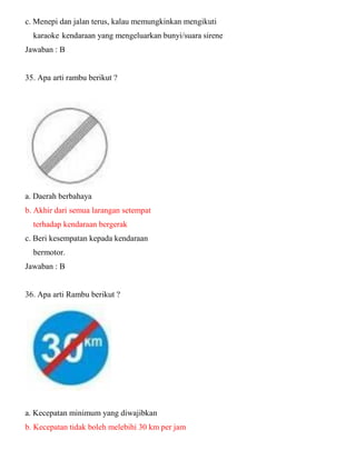 c. Menepi dan jalan terus, kalau memungkinkan mengikuti karaoke kendaraan yang mengeluarkan bunyi/suara sirene Jawaban : B 35. Apa arti rambu berikut ? a. Daerah berbahaya b. Akhir dari semua larangan setempat terhadap kendaraan bergerak c. Beri kesempatan kepada kendaraan bermotor. Jawaban : B 36. Apa arti Rambu berikut ? a. Kecepatan minimum yang diwajibkan b. Kecepatan tidak boleh melebihi 30 km per jam  