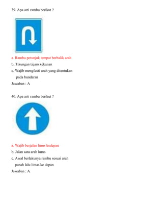 39. Apa arti rambu berikut ? a. Rambu petunjuk tempat berbalik arah b. Tikungan tajam kekanan c. Wajib mengikuti arah yang ditentukan pada bundaran Jawaban : A 40. Apa arti rambu berikut ? a. Wajib berjalan lurus kedepan b. Jalan satu arah lurus c. Awal berlakunya rambu sesuai arah panah lalu lintas ke depan Jawaban : A 
 