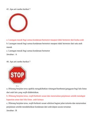43. Apa arti rambu berikut ? 
a. Larangan masuk bagi semua kendaraan bermotor maupun tidak bermotor dari kedua arah b. Larangan masuk bagi semua kendaraan bermotor maupun tidak bermotor dari satu arah masuk c. Larangan masuk bagi semua kendaraan bermotor Jawaban : A 44. Apa arti rambu berikut ? a. Dilarang berjalan terus apabila mengakibatkan rintangan/hambatan/gangguan bagi lalu lintas dari arah lain yang wajib didahulukan. b. Dilarang berjalan terus, wajib berhenti sesaat dan meneruskan perjalanan setelah mendapat kepastian aman dari lalu lintas arah lainnya c. Dilarang berjalan terus, wajib berhenti sesaat sebelum bagian jalan tertentu dan meneruskan perjalanan setelah mendahulukan kendaraan dari arah depan secara tersamar. Jawaban : B  