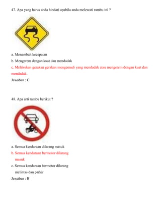 47. Apa yang harus anda hindari apabila anda melewati rambu ini ? a. Menambah kecepatan b. Mengerem dengan kuat dan mendadak c. Melakukan gerakan gerakan mengemudi yang mendadak atau mengerem dengan kuat dan mendadak. Jawaban : C 48. Apa arti rambu berikut ? a. Semua kendaraan dilarang masuk b. Semua kendaraan bermotor dilarang masuk c. Semua kendaraan bermotor dilarang melintas dan parkir Jawaban : B  