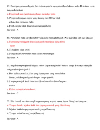 49. Demi pengamanan kepala dari cedera apabila mengalami kecelakaan, maka Helmisasi perlu dengan ketentuan : a. Pengemudi dan pembonceng harus memakai helm b. Pengemudi sepeda motor yang kurang dari 100 cc tidak diharuskan memakai helm c. Pembonceng tidak diharuskan memakai helm Jawaban : A 50. Perubahan pada sepeda motor yang dapat menyebabkan STNK nya tidak Sah lagi adalah : a. Memasang/mengganti mesin dengan kemampuan yang lebih besar b. Mengganti kaca spion c. Mengadakan perubahan pada sistim pembuangan Jawaban : A 51. Bagaimana pengemudi sepeda motor dapat mengetahui bahwa lampu Besarnya menyala dengan sinar jarak jauh ? a. Dari pelaku pemakai jalan yang berpapasan yang memainkan lampu jauh berganti-ganti dengan lampu pendek b. Lampu petunjuk kecil berwarna biru diatas dash board sepeda motor c. Kedua petunjuk diatas benar. Jawaban : C 52. Bila hendak memboncengkan penumpang, sepeda motor harus dilengkapi dengan : a. Tempat duduk, injakan kaki, dan pegangan untuk yang dibelakang b. Injakan kaki dan pegangan untuk yang dibonceng c. Tempat untuk barang yang dibonceng 
Jawaban : A 