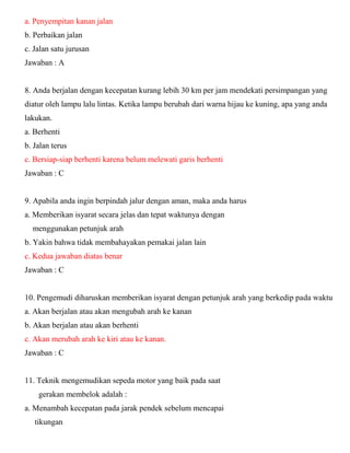 a. Penyempitan kanan jalan b. Perbaikan jalan c. Jalan satu jurusan Jawaban : A 8. Anda berjalan dengan kecepatan kurang lebih 30 km per jam mendekati persimpangan yang diatur oleh lampu lalu lintas. Ketika lampu berubah dari warna hijau ke kuning, apa yang anda lakukan. a. Berhenti b. Jalan terus c. Bersiap-siap berhenti karena belum melewati garis berhenti Jawaban : C 9. Apabila anda ingin berpindah jalur dengan aman, maka anda harus a. Memberikan isyarat secara jelas dan tepat waktunya dengan menggunakan petunjuk arah b. Yakin bahwa tidak membahayakan pemakai jalan lain c. Kedua jawaban diatas benar Jawaban : C 10. Pengemudi diharuskan memberikan isyarat dengan petunjuk arah yang berkedip pada waktu a. Akan berjalan atau akan mengubah arah ke kanan b. Akan berjalan atau akan berhenti c. Akan merubah arah ke kiri atau ke kanan. Jawaban : C 11. Teknik mengemudikan sepeda motor yang baik pada saat gerakan membelok adalah : a. Menambah kecepatan pada jarak pendek sebelum mencapai tikungan  