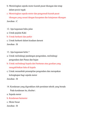 b. Memiringkan sepeda motor kearah pusat tikungan dan tetap dalam posisi tegak c. Memiringkan sepeda motor dan pengemudi kearah pusat tikungan yang sesuai dengan kecepatan dan ketajaman tikungan Jawaban : C 12. Apa kegunaan bahu jalan a. Untuk pejalan Kaki b. Untuk berhenti dan parkir c. Untuk berhenti dalam keadaan darurat Jawaban : B 13. Apa kegunaan helm ? a. Untuk melindungi pandangan pengendara, melindungi pengendara dari Panas dan hujan b. Untuk melindungi kepala dari benturan atau gesekan yang mengakibatkan luka di kepala c. Untuk menambah penampilan pengendara dan merupakan kelengkapan bagi sepeda motor Jawaban : B 14. Kendaraan yang digerakkan oleh peralatan teknik yang berada Pada kendaraan itu, disebut : a. Sepeda motor b. Kendaraan bermotor c. Motor besar Jawaban : B  