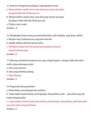 15. Surat Izin Mengemudi golongan C digunakankan untuk : a. Mengemudikan sepeda motor yang dirancang mampu mencapai kecepatan lebih dari 40 Km per jam b. Mengemudikan sepeda motor yang dirancang mampu mencapai kecepatan Tidak lebih dari 40 Km per jam c. Pilihan a dan b salah Jawaban : A 16. Menghadapi lampu kuning yang berkedip-kedip, maka tindakan yang benar, adalah : a. Berjalan terus, kendaraan lain yang harus hati hati. b. Setidak tidaknya berhenti dan beri jalan c. Mendekati dengan hati hati,mengurangi kecepatan jika perlu berhenti dan beri jalan. Jawaban : C 
17. Dilarang mendahului kendaraan lain yang sedang berjalan walaupun tidak ada rambu rambu yang melarangnya pada : a. Jalan yang menurun b. Jalan yang berlubang lubang c. Jalan tikungan. Jawaban : C 18. Pengemudi dilarang berhenti : a. Pada belokan, persimpangan dan jembatan b. Tanpa terpaksa pada belokan, persimpangan, dan jembatan, pada jalan-jalan yang ada rambu larangan parkir c. Tanpa terpaksa, berhenti pada jalan belokan, persimpangan, dan jembatan, pada jalan-jalan yang ada rambu larangan berhenti Jawaban : C  