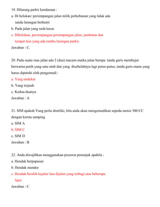 19. Dilarang parkir kendaraan : a. Di belokan/ persimpangan jalan milik perkebunan yang tidak ada tanda larangan berhenti b. Pada jalan yang naik/turun c. Dibelokan, persimpangan persimpangan jalan, jembatan dan tempat lain yang ada rambu larangan parkir. Jawaban : C. 20. Pada suatu ruas jalan ada 2 (dua) macam marka jalan berupa tanda garis membujur berwarna putih yang satu utuh dan yang disebelahnya lagi putus-putus, tanda garis mana yang harus dipatuhi oleh pengemudi : a. Yang terdekat b. Yang terjauh c. Kedua-duanya Jawaban : A 21. SIM apakah Yang perlu dimiliki, bila anda akan mengemudikan sepeda motor 300 CC dengan kereta samping a. SIM A b. SIM C c. SIM D Jawaban : B 22. Anda diwajibkan menggunakan pesawat penunjuk apabila : a. Hendak berpapasan b. Hendak mundur c. Hendak beralih kejalur lain dijalan yang terbagi atas beberapa lajur Jawaban : C  