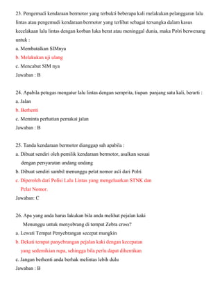 23. Pengemudi kendaraan bermotor yang terbukti beberapa kali melakukan pelanggaran lalu lintas atau pengemudi kendaraan bermotor yang terlibat sebagai tersangka dalam kasus kecelakaan lalu lintas dengan korban luka berat atau meninggal dunia, maka Polri berwenang untuk : a. Membatalkan SIMnya b. Melakukan uji ulang c. Mencabut SIM nya Jawaban : B 24. Apabila petugas mengatur lalu lintas dengan semprita, tiupan panjang satu kali, berarti : a. Jalan b. Berhenti c. Meminta perhatian pemakai jalan Jawaban : B 25. Tanda kendaraan bermotor dianggap sah apabila : a. Dibuat sendiri oleh pemilik kendaraan bermotor, asalkan sesuai dengan persyaratan undang undang b. Dibuat sendiri sambil menunggu pelat nomor asli dari Polri c. Diperoleh dari Polisi Lalu Lintas yang mengeluarkan STNK dan Pelat Nomor. Jawaban: C 26. Apa yang anda harus lakukan bila anda melihat pejalan kaki Menunggu untuk menyebrang di tempat Zebra cross? a. Lewati Tempat Penyebrangan secepat mungkin b. Dekati tempat panyebrangan pejalan kaki dengan kecepatan yang sedemikian rupa, sehingga bila perlu dapat dihentikan c. Jangan berhenti anda berhak melintas lebih dulu Jawaban : B  
