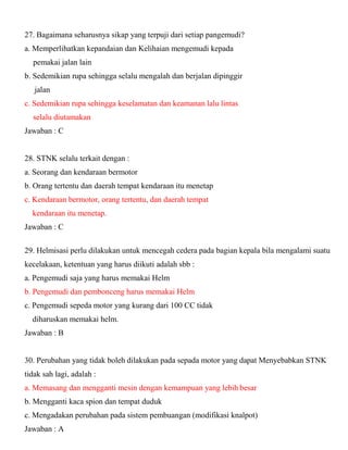 27. Bagaimana seharusnya sikap yang terpuji dari setiap pangemudi? a. Memperlihatkan kepandaian dan Kelihaian mengemudi kepada pemakai jalan lain b. Sedemikian rupa sehingga selalu mengalah dan berjalan dipinggir jalan c. Sedemikian rupa sehingga keselamatan dan keamanan lalu lintas selalu diutamakan Jawaban : C 28. STNK selalu terkait dengan : a. Seorang dan kendaraan bermotor b. Orang tertentu dan daerah tempat kendaraan itu menetap c. Kendaraan bermotor, orang tertentu, dan daerah tempat kendaraan itu menetap. Jawaban : C 
29. Helmisasi perlu dilakukan untuk mencegah cedera pada bagian kepala bila mengalami suatu kecelakaan, ketentuan yang harus diikuti adalah sbb : a. Pengemudi saja yang harus memakai Helm b. Pengemudi dan pembonceng harus memakai Helm c. Pengemudi sepeda motor yang kurang dari 100 CC tidak diharuskan memakai helm. Jawaban : B 30. Perubahan yang tidak boleh dilakukan pada sepada motor yang dapat Menyebabkan STNK tidak sah lagi, adalah : a. Memasang dan mengganti mesin dengan kemampuan yang lebih besar b. Mengganti kaca spion dan tempat duduk c. Mengadakan perubahan pada sistem pembuangan (modifikasi knalpot) Jawaban : A  
