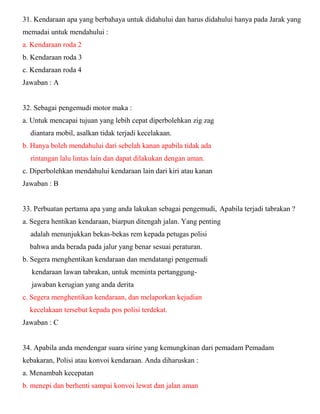 31. Kendaraan apa yang berbahaya untuk didahului dan harus didahului hanya pada Jarak yang memadai untuk mendahului : a. Kendaraan roda 2 b. Kendaraan roda 3 c. Kendaraan roda 4 Jawaban : A 32. Sebagai pengemudi motor maka : a. Untuk mencapai tujuan yang lebih cepat diperbolehkan zig zag diantara mobil, asalkan tidak terjadi kecelakaan. b. Hanya boleh mendahului dari sebelah kanan apabila tidak ada rintangan lalu lintas lain dan dapat dilakukan dengan aman. c. Diperbolehkan mendahului kendaraan lain dari kiri atau kanan Jawaban : B 33. Perbuatan pertama apa yang anda lakukan sebagai pengemudi, Apabila terjadi tabrakan ? a. Segera hentikan kendaraan, biarpun ditengah jalan. Yang penting adalah menunjukkan bekas-bekas rem kepada petugas polisi bahwa anda berada pada jalur yang benar sesuai peraturan. b. Segera menghentikan kendaraan dan mendatangi pengemudi kendaraan lawan tabrakan, untuk meminta pertanggung- jawaban kerugian yang anda derita c. Segera menghentikan kendaraan, dan melaporkan kejadian kecelakaan tersebut kepada pos polisi terdekat. Jawaban : C 34. Apabila anda mendengar suara sirine yang kemungkinan dari pemadam Pemadam kebakaran, Polisi atau konvoi kendaraan. Anda diharuskan : a. Menambah kecepatan b. menepi dan berhenti sampai konvoi lewat dan jalan aman  