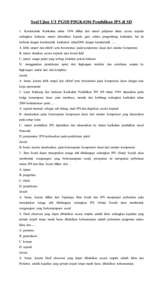 Soal Ujian UT PGSD PDGK4106 Pendidikan IPS di SD
.
1. Karakteristik Kurikulum tahun 1994 dilihat dari materi pelajaran ditata secara terpadu
sedangkan keluasan materi diserahkan kepada guru selaku pengembang kurikulum, hal ini
berbeda dengan karakteristik kurikulum tahun2006 dengan karakteristik ... .
A. lebih simpel dan efektif serta berorientasi pada kompetensi dasar dan standar kompetensi
B. materi disajikan secara terpisah atau broad-field
C. materi sangat padat yang terbagi kedalam pokok bahasan
D. menggunakan pendekatan spiral dari lingkungan terdekat dan sederhana sampai ke
lingkungan makin luas dan kompleks
Jawab:
A. benar, karena lebih simpel dan efektif serta berorientasi pada kompetensi dasar dengan kata
kerja operasional
2. Latar belakang dan landasan Kurikulum Pendidikan IPS SD tahun 1994 dipusatkan pada
ketiga kemampuan dasar yaitu membaca, menulis dan berhitung sedangkan kurikulum tahun
2006 berlandaskan pada ... .
A. sejarah nasional sebagai sub bidang studi IPS dan diajarkan secara terpisah
B. menekankan pada ketercapaian kompetensi dasar dari standar kompetensi yang disyaratkan
pada setiap kelas
C. materi pendidikan IPS dipisahkan dan dimasukkan ke dalam kurikulum pendidikan moral
Pancasila
D. penyusunan IPS berdasarkan pada pendekatan spiral
Jawab:
B. benar, karena menekankan pada ketercapaian kompetensi dasar dari standar kompetensi
3. Ilmu Sosial dapat menciptakan tenaga ahli dibidangnya sedangkan IPS (Study Social) akan
membentuk warganegara yang berkemampuan sosial, pernyataan ini merupakan perbedaan
antara IPS dan Ilmu Sosial dilihat dari ...
A. tujuan
B. pengertian
C. objek
D. pendekatan
Jawab:
A. benar, karena dilihat dari Tujuannya Ilmu Sosial dan IPS mempunyai perbedaan yaitu
menciptakan tenaga ahli dibidangnya sedangkan IPS (Study Social) akan membentuk
warganegara yang berkemampuan social
4. Hasil observasi yang dapat dibuktikan secara empiris adalah fakta sedangkan kejadian yang
pernah terjadi tetapi masih harus dibuktikan kebenarannya adalah perbedaan pengertian antara
fakta dan ... .
A. peristiwa
B. generalisasi
C. konsep
D. sejarah
Jawab:
A. benar, karena Hasil observasi yang dapat dibuktikan secara empiris adalah fakta dan
Peristiwa adalah kejadian yang pernah terjadi tetapi masih harus dibuktikan kebenarannya
 