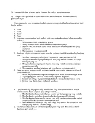 3) Menganalisis latar belakang social ekonomi dan budaya orang tua mereka

4) Mengevaluasi system PBM secata menyeluruh berdasarkan atas dasar hasil analisis
penilaian belajar

    Pernyataan siatas yang nerupakan langkah guru menginterpretasi hasil analisis evaluasi hasil
belajar adalah..

   1. 1 dan 2
   2. 1 dan 3
   3. 2 dan 4
   4. 3 dan 4
   5. Upaya guru mrnggunakan hasil analisis intuk mrnrntukan ketuntasan belajar antara lain
      berikut…
          1. Menemukan criteria keberhasilan belajar
          2. Mengklasifikadi siswa berdasaekan hasil capaian belajarnya
          3. Mencati letak kelemahan secara umum dilihat dari criteria kebethasilan yang
              diterapkan
          4. Merencanakan pengajaran remidi
   6. Salah satu prinsip merancang program temedial bagi peserta didik tampak dalam kegiatan
      guru…
          1. Membuat rancangan pembelajaran khusus untuk siswa peserta remedial
          2. Mengguanakan rancangan pembelajatan batu yang berbeda sama sekali dengan
              rancangan yang ada
          3. Mrnggunakan rancangan pembelajaran batu yang berbeda sama sekali dengan
              ramcangan yang ada
          4. Merencanakan tes uland saja tanpa ada pengulangan penjelasan materi.
   7. Dasar rancangan program remidi bagi peserta didik yang capaian prestasinya di bawah
      ketuntasan belajar …..
          1. Proses pengajaran remedial pada dasarnya adalah proses belajar mengajar biasa
          2. Tujuan pengajaran remedial adalah sama dengan tes diagnostik
          3. Sasaran terpenting pengajaran remedial adalah peningkatan kecerdasan siswa
          4. Strategi yang dipilih hanya berbentuk tes ulang



   1. Upaya merancang pengayaaan bagi peserta didik yang mencapai ketuntasan belajar
      optimal tampak dalam kegiatan guru sebagai berikut ……
          1. Memberikan tambahan materi berupa sumber ajar dari pengarang yang berbeda’
          2. Memberikan tes tambahan dengan tingkat kesukaran yang lebih tinggi
          3. Memberikan tambahan sumber bacaan yang lebih mendalam dan tingkat variasi
             yang tinggi berikut instrumen tesnya yang sesuai.
          4. Diberikan materi bahan ajar yang lebih tinggi tingkatannya dan pengerjaan soal-
             soalnya yang memiliki kesulitan tinggi.
   2. Hasil analisis kekuatan dan kelemahan pembelajaran yang telah dilaksanakan dapat
      digunakan guru untuk …..
 