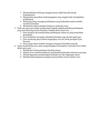 1. Mempertahankan kebiasaan mengajar karena sudah lama dan banyak
          berpengalaman
       2. Mengusulkan penyediaan media pengajaran yang canggih untuk meningkatkan
          pembelajaran
       3. Merancang ulang rancangan pembelajaran yang berdasarkan analisis terbukti
          memiliki kelemahan
       4. Memberikan latihan tambahan berupa tes untuk para siswa
3. Salah satu upaya guru dalam melaksanakan langkah-langkah perbaikan pembelajaran
   yang telah dirancang melalui Penelitian Tindakan Kelas antara lain ……
       1. Guru meyakini ada masalah dalam pembelajaran selama ini yang memerlukan
          peningkatan
       2. Guru melakukan introspeksi terhadarp kelemahan yang ada dari aspek guru
       3. Guru merancang upaya latihan mengerjakan soal-soal untuk persiapan Ujian
          Nasional
       4. Guru mengevaluasi kembali rancangan mengatasi kelemahan yang ada
4. Upaya membimbing siswa untuk mengembangkan keterampilan sosial antara lain terlihat
   dalam upaya guru ……
       1. Memberikan contoh pentingnya bersikap toleran
       2. Melatih siswa membuat keputusan yang diambil berdasarkan informasi yang tepat
       3. Melatih bagaimana mempersiapkan kesehatan diri dan lingkungan sekitar
       4. Mendiskusikan bagaimana mengatasi permasalahan sosial di sekitar siswa
 